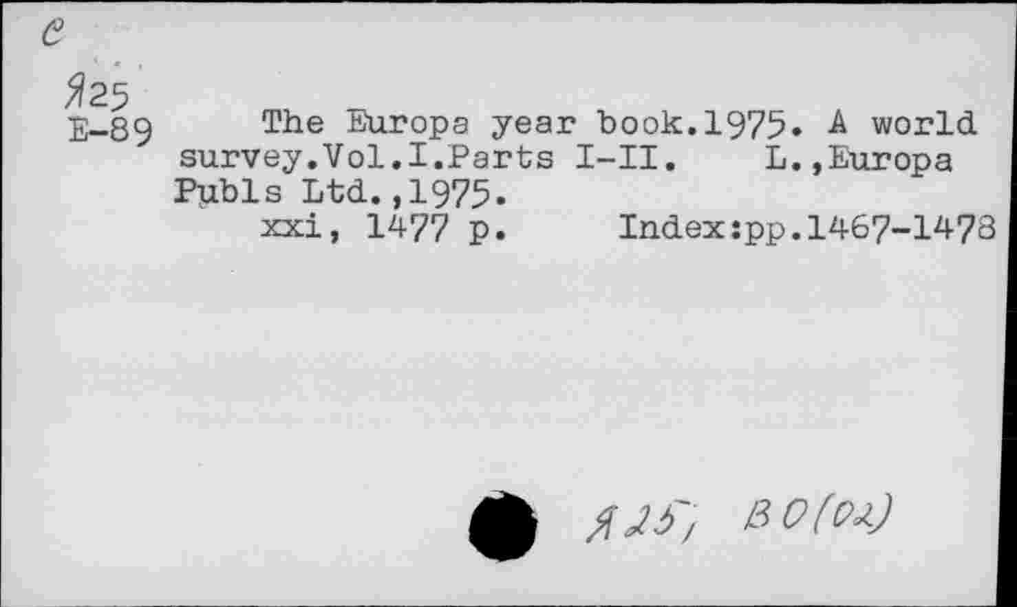 ﻿fas E—89
The Europa year book. 1975» -A world, survey.Vol.I.Parts I-II.	L.,Europa
Pubis Ltd.,1975.
xxi, 1477 p.	Index:pp.1467-1478
bo(oa)